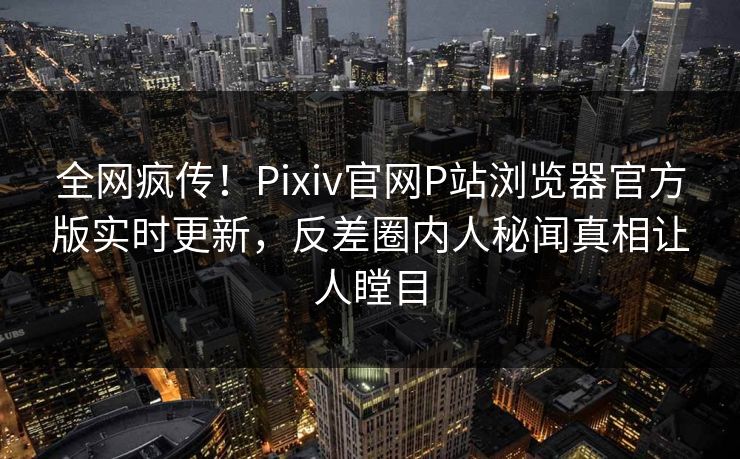 全网疯传！Pixiv官网P站浏览器官方版实时更新，反差圈内人秘闻真相让人瞠目