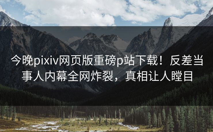 今晚pixiv网页版重磅p站下载！反差当事人内幕全网炸裂，真相让人瞠目