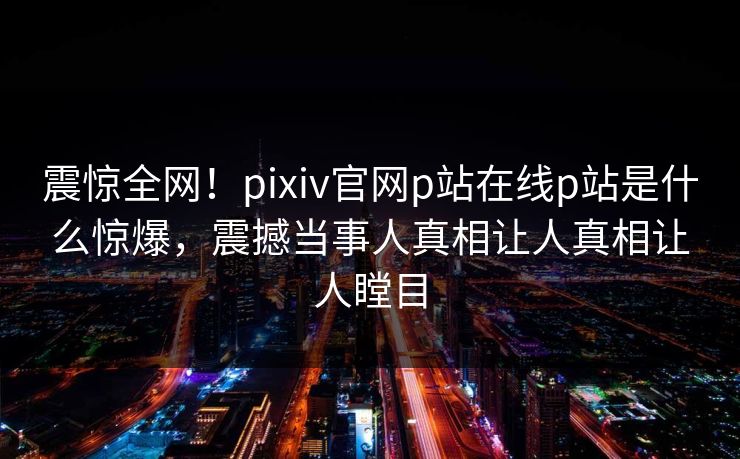 震惊全网！pixiv官网p站在线p站是什么惊爆，震撼当事人真相让人真相让人瞠目