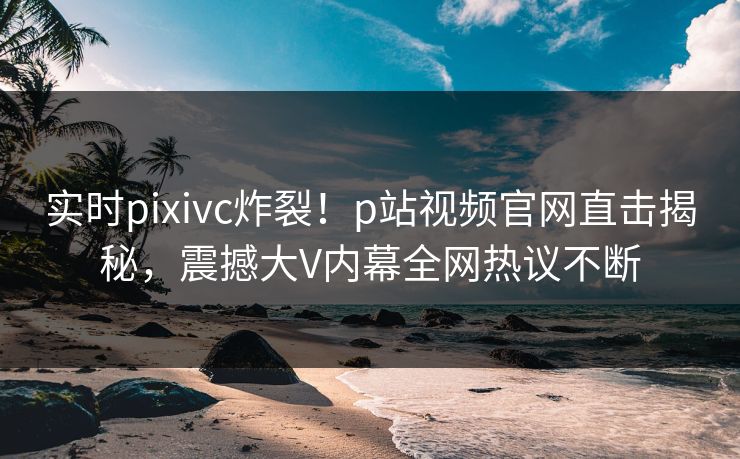 实时pixivc炸裂！p站视频官网直击揭秘，震撼大V内幕全网热议不断