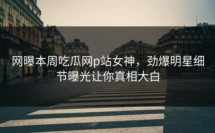 网曝本周吃瓜网p站女神，劲爆明星细节曝光让你真相大白
