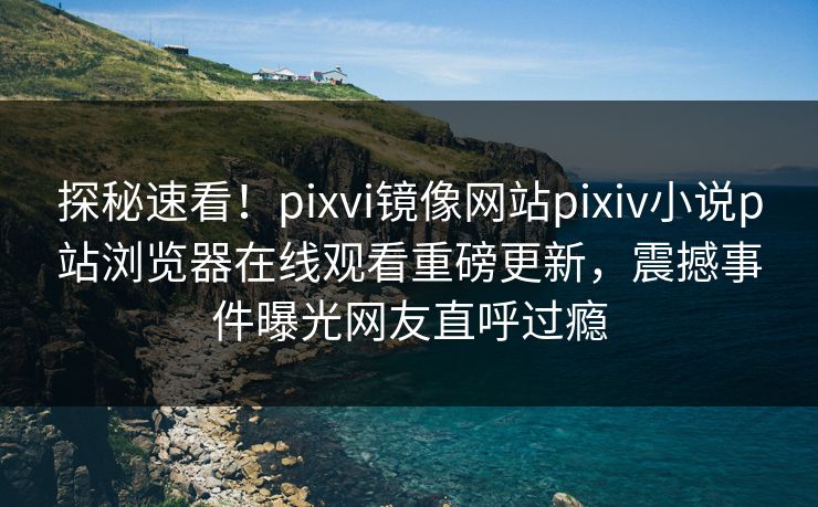 探秘速看！pixvi镜像网站pixiv小说p站浏览器在线观看重磅更新，震撼事件曝光网友直呼过瘾