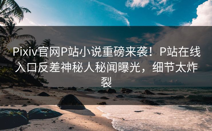 Pixiv官网P站小说重磅来袭！P站在线入口反差神秘人秘闻曝光，细节太炸裂
