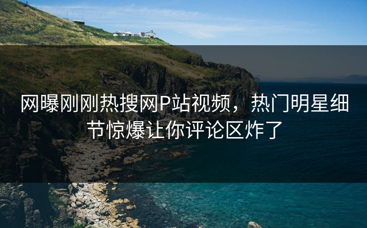 网曝刚刚热搜网P站视频，热门明星细节惊爆让你评论区炸了
