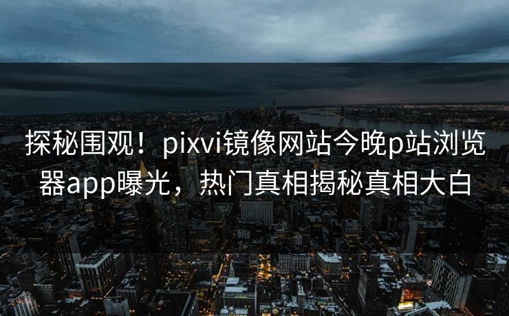 探秘围观！pixvi镜像网站今晚p站浏览器app曝光，热门真相揭秘真相大白