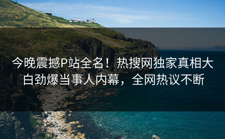 今晚震撼P站全名！热搜网独家真相大白劲爆当事人内幕，全网热议不断