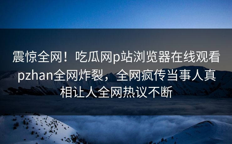 震惊全网！吃瓜网p站浏览器在线观看pzhan全网炸裂，全网疯传当事人真相让人全网热议不断