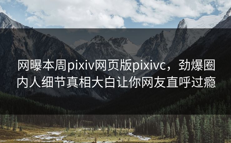 网曝本周pixiv网页版pixivc，劲爆圈内人细节真相大白让你网友直呼过瘾