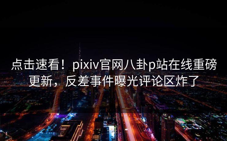 点击速看！pixiv官网八卦p站在线重磅更新，反差事件曝光评论区炸了