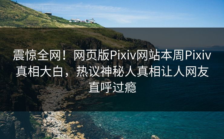 震惊全网！网页版Pixiv网站本周Pixiv真相大白，热议神秘人真相让人网友直呼过瘾