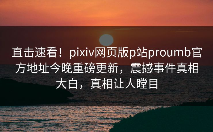 直击速看！pixiv网页版p站proumb官方地址今晚重磅更新，震撼事件真相大白，真相让人瞠目