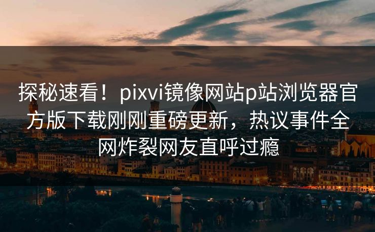 探秘速看！pixvi镜像网站p站浏览器官方版下载刚刚重磅更新，热议事件全网炸裂网友直呼过瘾