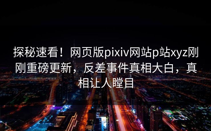 探秘速看！网页版pixiv网站p站xyz刚刚重磅更新，反差事件真相大白，真相让人瞠目