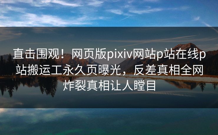 直击围观！网页版pixiv网站p站在线p站搬运工永久页曝光，反差真相全网炸裂真相让人瞠目