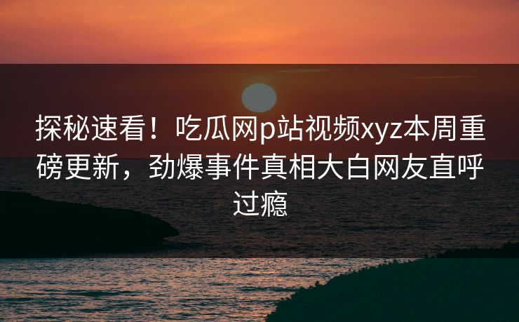 探秘速看！吃瓜网p站视频xyz本周重磅更新，劲爆事件真相大白网友直呼过瘾