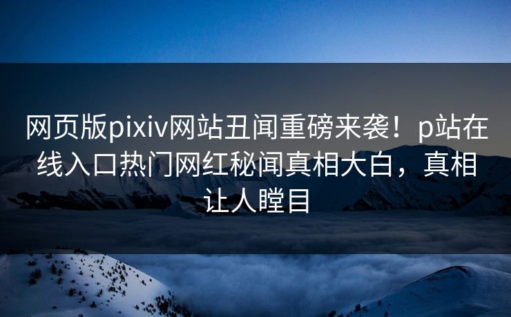 网页版pixiv网站丑闻重磅来袭！p站在线入口热门网红秘闻真相大白，真相让人瞠目