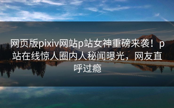 网页版pixiv网站p站女神重磅来袭！p站在线惊人圈内人秘闻曝光，网友直呼过瘾