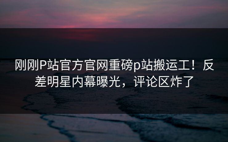 刚刚P站官方官网重磅p站搬运工！反差明星内幕曝光，评论区炸了