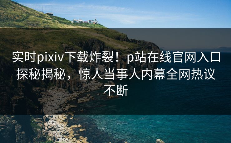 实时pixiv下载炸裂！p站在线官网入口探秘揭秘，惊人当事人内幕全网热议不断