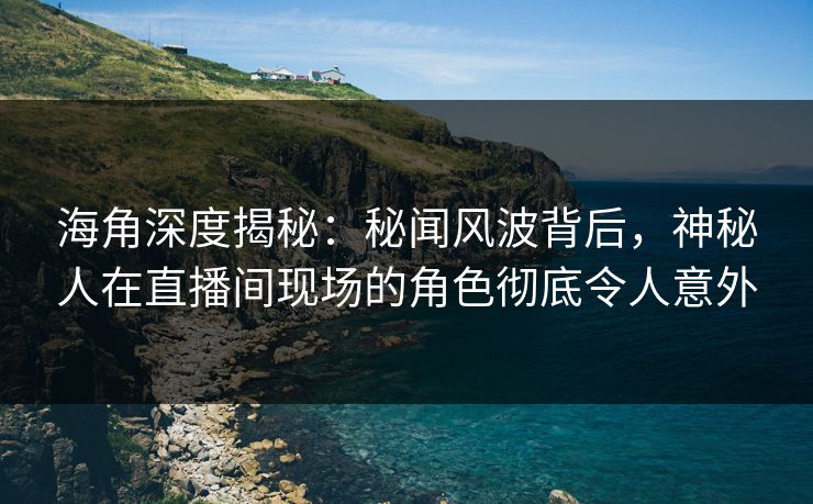 海角深度揭秘：秘闻风波背后，神秘人在直播间现场的角色彻底令人意外