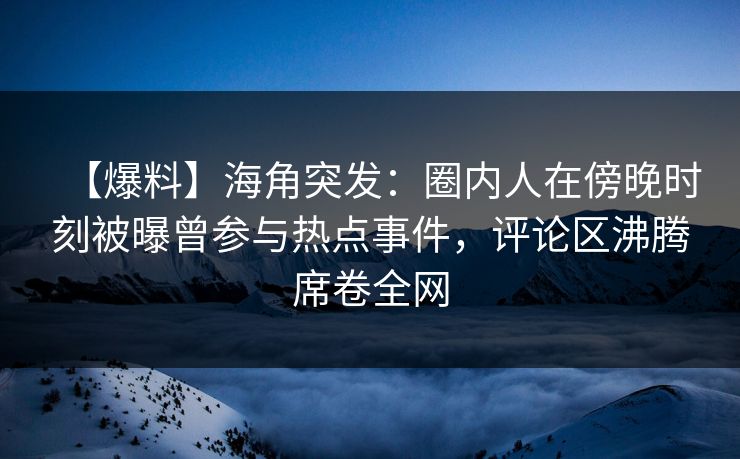 【爆料】海角突发：圈内人在傍晚时刻被曝曾参与热点事件，评论区沸腾席卷全网