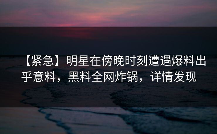 【紧急】明星在傍晚时刻遭遇爆料出乎意料，黑料全网炸锅，详情发现