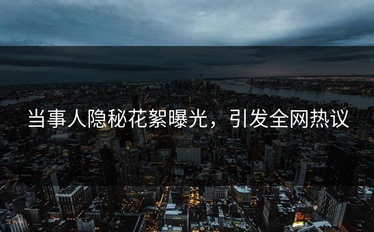 当事人隐秘花絮曝光，引发全网热议