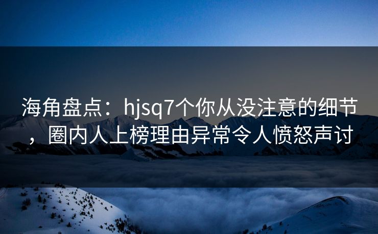 海角盘点：hjsq7个你从没注意的细节，圈内人上榜理由异常令人愤怒声讨
