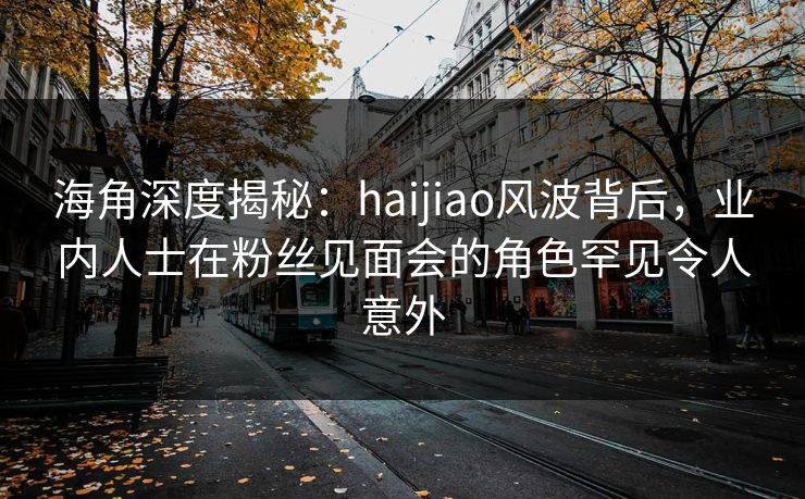 海角深度揭秘：haijiao风波背后，业内人士在粉丝见面会的角色罕见令人意外