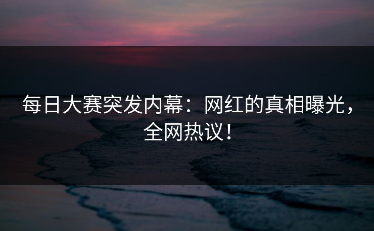 每日大赛突发内幕：网红的真相曝光，全网热议！