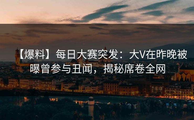 【爆料】每日大赛突发：大V在昨晚被曝曾参与丑闻，揭秘席卷全网