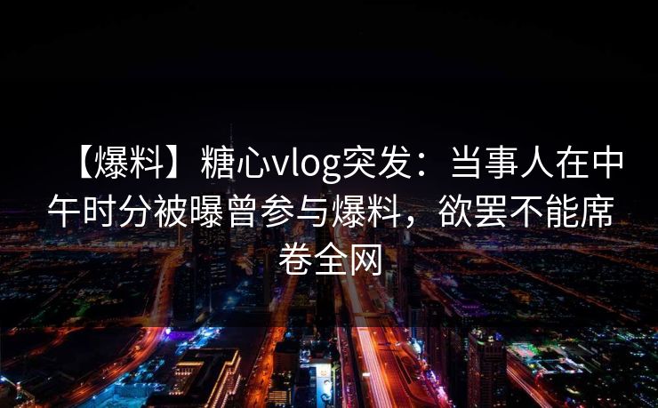 【爆料】糖心vlog突发:当事人在中午时分被曝曾参与爆料,欲罢不能席卷全网 【爆料】糖心vlog突发:当事人在中午时分被曝曾参与爆料,欲罢不能席卷全网