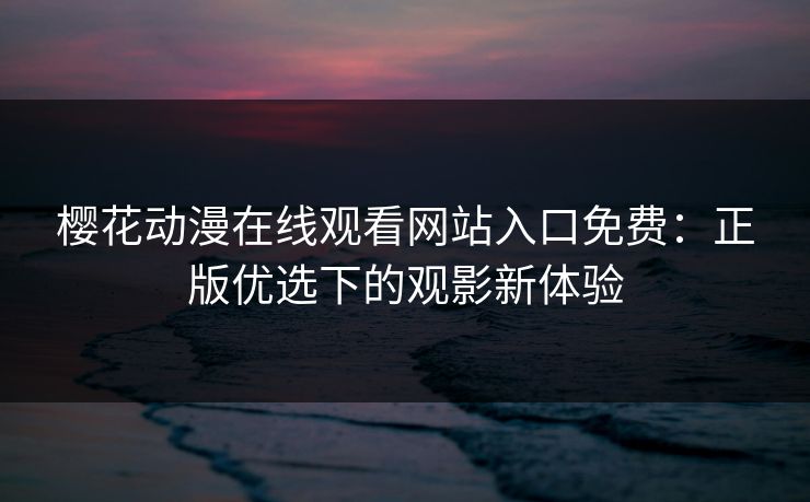 樱花动漫在线观看网站入口免费：正版优选下的观影新体验