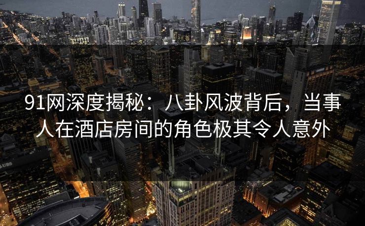 91网深度揭秘：八卦风波背后，当事人在酒店房间的角色极其令人意外