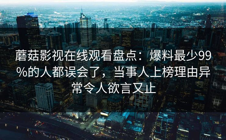 蘑菇影视在线观看盘点：爆料最少99%的人都误会了，当事人上榜理由异常令人欲言又止