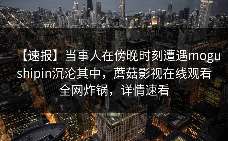 【速报】当事人在傍晚时刻遭遇mogushipin沉沦其中，蘑菇影视在线观看全网炸锅，详情速看