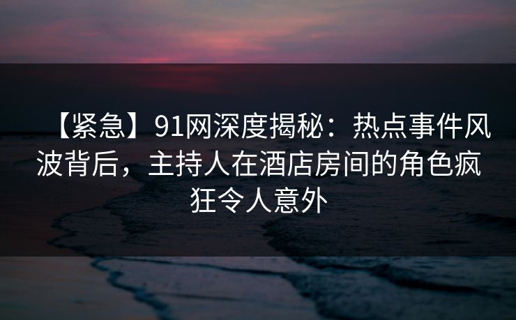 【紧急】91网深度揭秘:热点事件风波背后,主持人在酒店房间的角色疯狂令人意外 【紧急】91网深度揭秘:热点事件风波背后,主持人在酒店房间的角色疯狂令人意外