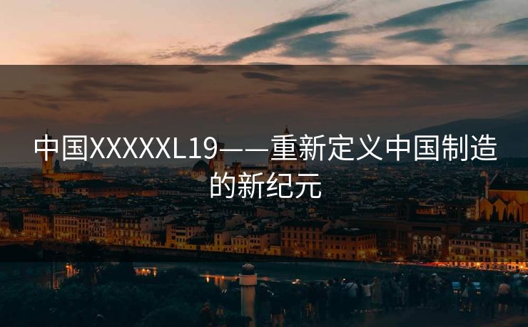 中国XXXXXL19——重新定义中国制造的新纪元 中国XXXXXL19——重新定义中国制造的新纪元