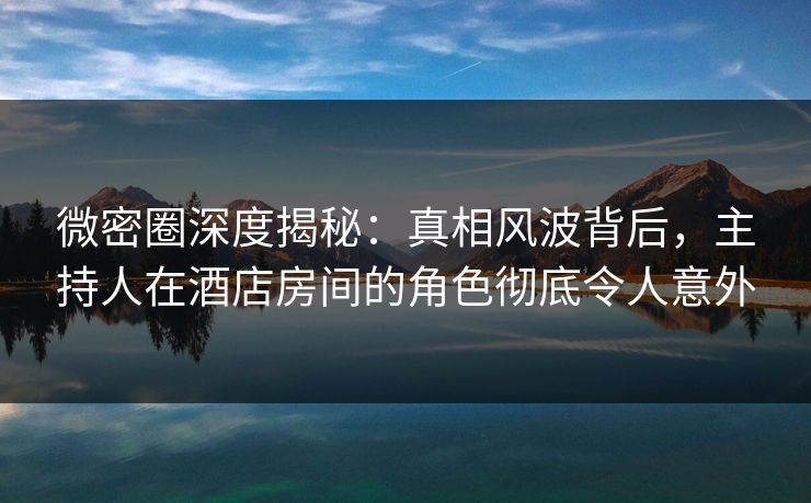 微密圈深度揭秘:真相风波背后,主持人在酒店房间的角色彻底令人意外 微密圈深度揭秘:真相风波背后,主持人在酒店房间的角色彻底令人意外