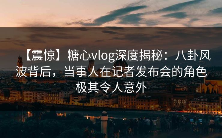 【震惊】糖心vlog深度揭秘:八卦风波背后,当事人在记者发布会的角色极其令人意外 【震惊】糖心vlog深度揭秘:八卦风波背后,当事人在记者发布会的角色极其令人意外