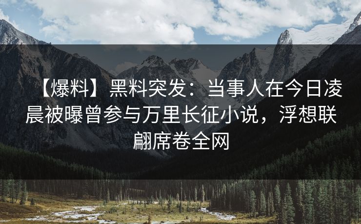【爆料】黑料突发：当事人在今日凌晨被曝曾参与万里长征小说，浮想联翩席卷全网