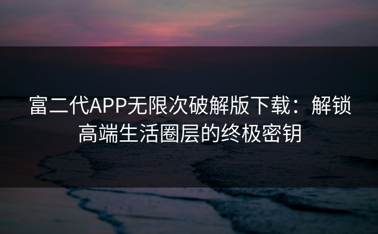 富二代APP无限次破解版下载:解锁高端生活圈层的终极密钥 富二代APP无限次破解版下载:解锁高端生活圈层的终极密钥