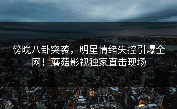 傍晚八卦突袭，明星情绪失控引爆全网！蘑菇影视独家直击现场