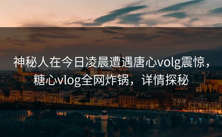 神秘人在今日凌晨遭遇唐心volg震惊，糖心vlog全网炸锅，详情探秘