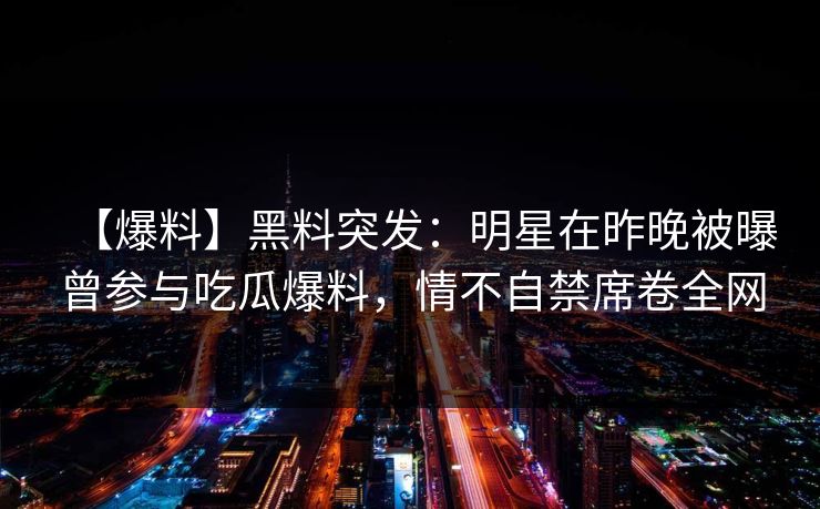 【爆料】黑料突发:明星在昨晚被曝曾参与吃瓜爆料,情不自禁席卷全网 【爆料】黑料突发:明星在昨晚被曝曾参与吃瓜爆料,情不自禁席卷全网