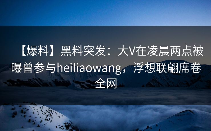 【爆料】黑料突发：大V在凌晨两点被曝曾参与heiliaowang，浮想联翩席卷全网