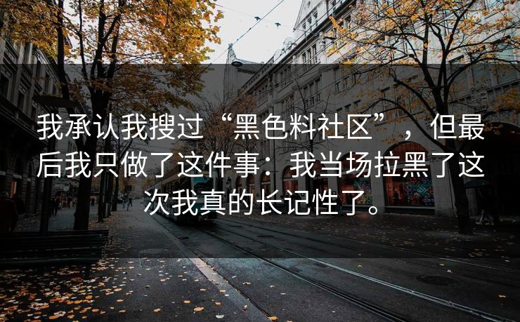 我承认我搜过“黑色料社区”,但最后我只做了这件事:我当场拉黑了这次我真的长记性了。 我承认我搜过“黑色料社区”,但最后我只做了这件事:我当场拉黑了这次我真的长记性了。
