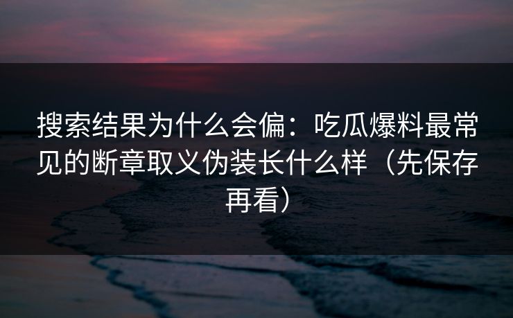 搜索结果为什么会偏：吃瓜爆料最常见的断章取义伪装长什么样（先保存再看）