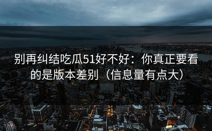 别再纠结吃瓜51好不好：你真正要看的是版本差别（信息量有点大）