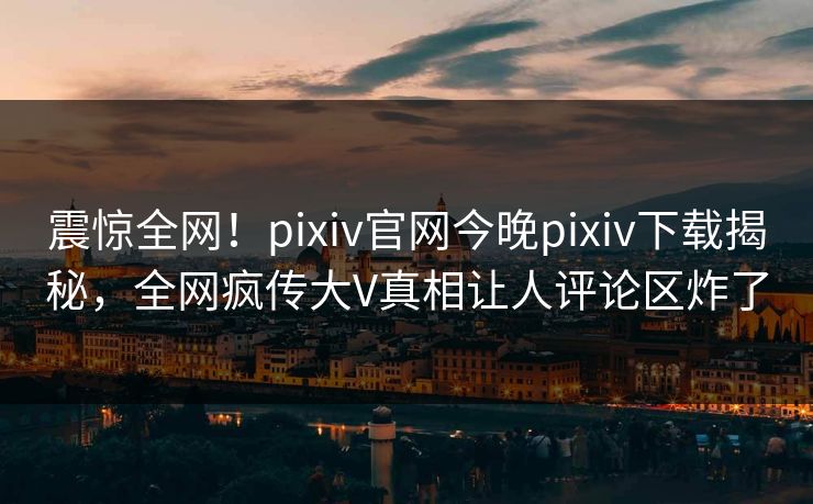 震惊全网！pixiv官网今晚pixiv下载揭秘，全网疯传大V真相让人评论区炸了